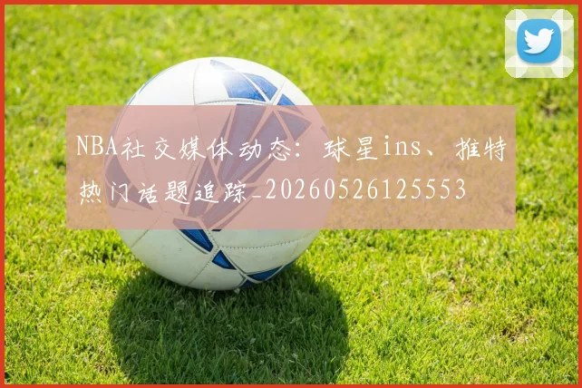 NBA社交媒体动态：球星ins、推特热门话题追踪_20260526125553