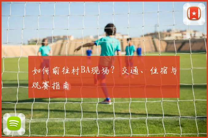 如何前往村BA现场?交通、住宿与观赛指南