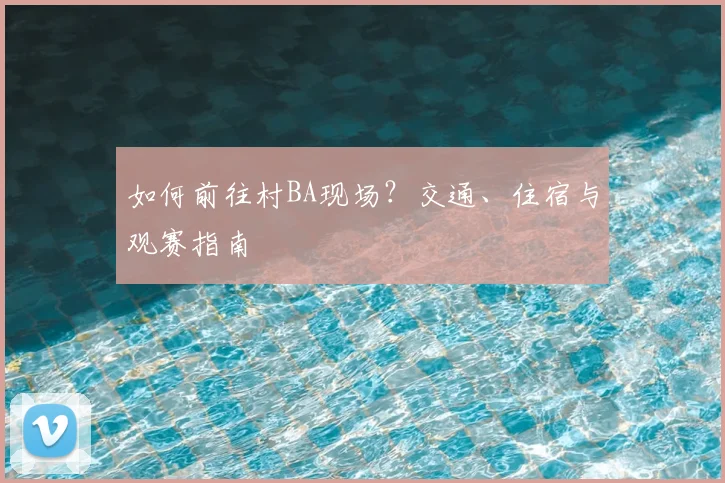 如何前往村BA现场？交通、住宿与观赛指南